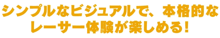 シンプルなビジュアルで、本格的なレーサー体験が楽しめる!